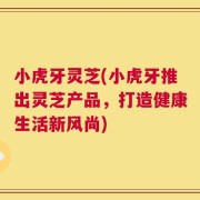 小虎牙灵芝(小虎牙推出灵芝产品，打造健康生活新风尚)