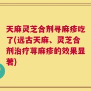 天麻灵芝合剂寻麻疹吃了(远古天麻、灵芝合剂治疗荨麻疹的效果显著)