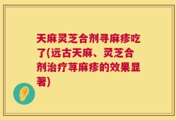 天麻灵芝合剂寻麻疹吃了(远古天麻、灵芝合剂治疗荨麻疹的效果显著)