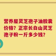 营养屋灵芝孢子油胶囊价格？正宗长白山灵芝孢子粉一斤多少钱？