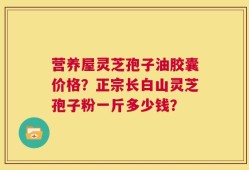 营养屋灵芝孢子油胶囊价格？正宗长白山灵芝孢子粉一斤多少钱？