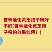吉林通化灵芝孢子粉好不好(吉林通化灵芝孢子粉的效果如何？)
