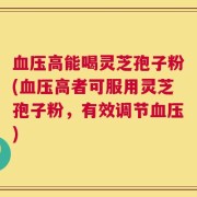 血压高能喝灵芝孢子粉(血压高者可服用灵芝孢子粉，有效调节血压)