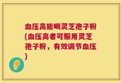 血压高能喝灵芝孢子粉(血压高者可服用灵芝孢子粉，有效调节血压)