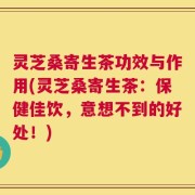 灵芝桑寄生茶功效与作用(灵芝桑寄生茶：保健佳饮，意想不到的好处！)