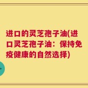 进口的灵芝孢子油(进口灵芝孢子油：保持免疫健康的自然选择)