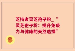 芝持者灵芝孢子粉_“灵芝孢子粉：提升免疫力与健康的天然选择”