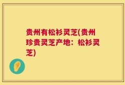 贵州有松衫灵芝(贵州珍贵灵芝产地：松衫灵芝)