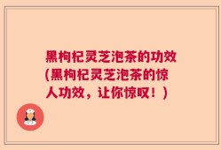 黑枸杞灵芝泡茶的功效(黑枸杞灵芝泡茶的惊人功效，让你惊叹！)