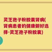 灵芝孢子粉胶囊肾病(肾病患者的健康僻好选择-灵芝孢子粉胶囊)