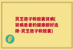 灵芝孢子粉胶囊肾病(肾病患者的健康僻好选择-灵芝孢子粉胶囊)