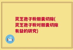 灵芝孢子粉胆囊切除(灵芝孢子粉对胆囊切除有益的研究)