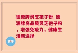 德源牌灵芝孢子粉_德源牌高品质灵芝孢子粉，增强免疫力，健康生活新选择