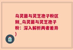 乌灵菌与灵芝孢子粉区别_乌灵菌与灵芝孢子粉：深入解析两者差异)