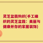 灵芝盆栽钩织(手工编织的灵芝盆栽：美丽与健康并存的家居装饰)