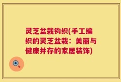 灵芝盆栽钩织(手工编织的灵芝盆栽：美丽与健康并存的家居装饰)