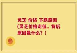 灵芝 价格 下跌原因(灵芝价格走低，背后原因是什么？)