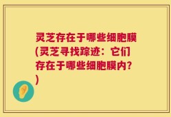 灵芝存在于哪些细胞膜(灵芝寻找踪迹：它们存在于哪些细胞膜内？)