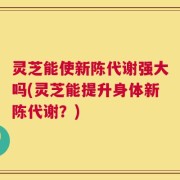 灵芝能使新陈代谢强大吗(灵芝能提升身体新陈代谢？)