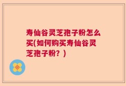 寿仙谷灵芝孢子粉怎么买(如何购买寿仙谷灵芝孢子粉？)