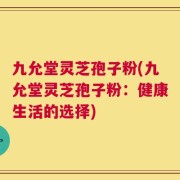 九允堂灵芝孢子粉(九允堂灵芝孢子粉：健康生活的选择)