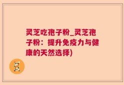 灵芝吃孢子粉_灵芝孢子粉：提升免疫力与健康的天然选择)