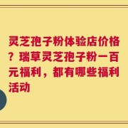 灵芝孢子粉体验店价格？瑞草灵芝孢子粉一百元福利，都有哪些福利活动
