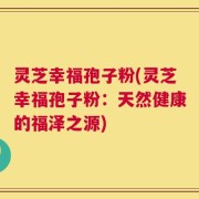灵芝幸福孢子粉(灵芝幸福孢子粉：天然健康的福泽之源)