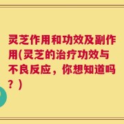 灵芝作用和功效及副作用(灵芝的治疗功效与不良反应，你想知道吗？)