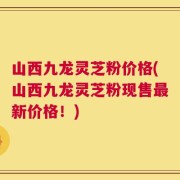 山西九龙灵芝粉价格(山西九龙灵芝粉现售最新价格！)