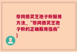 蔡同德灵芝孢子粉服用方法_“蔡同德灵芝孢子粉的正确服用指南”)
