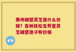 泰州破壁灵芝是什么价格？吉林抚松玉秀堂灵芝破壁孢子粉价格
