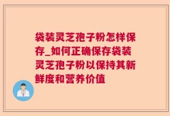 袋装灵芝孢子粉怎样保存_如何正确保存袋装灵芝孢子粉以保持其新鲜度和营养价值