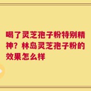 喝了灵芝孢子粉特别精神？林岛灵芝孢子粉的效果怎么样