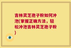 吉林灵芝孢子粉如何冲泡(掌握正确方法，轻松冲泡吉林灵芝孢子粉)