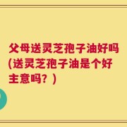 父母送灵芝孢子油好吗(送灵芝孢子油是个好主意吗？)
