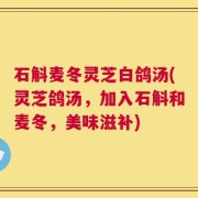 石斛麦冬灵芝白鸽汤(灵芝鸽汤，加入石斛和麦冬，美味滋补)