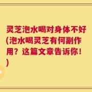 灵芝泡水喝对身体不好(泡水喝灵芝有何副作用？这篇文章告诉你！)