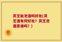 灵芝能泡酒吗好处(灵芝酒有何好处？灵芝泡酒靠谱吗？)
