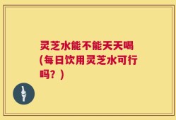 灵芝水能不能天天喝 (每日饮用灵芝水可行吗？)