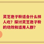 灵芝孢子粉适合什么样人吃？探讨灵芝孢子粉的功效和适用人群？