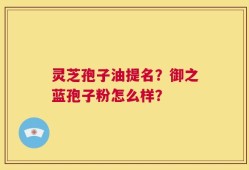 灵芝孢子油提名？御之蓝孢子粉怎么样？