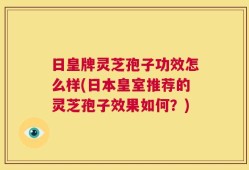 日皇牌灵芝孢子功效怎么样(日本皇室推荐的灵芝孢子效果如何？)