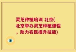灵芝种植培训 北京(北京举办灵芝种植课程，助力农民提升技能)