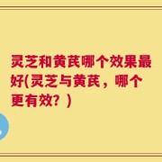灵芝和黄芪哪个效果最好(灵芝与黄芪，哪个更有效？)