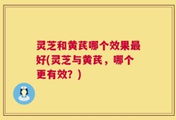 灵芝和黄芪哪个效果最好(灵芝与黄芪，哪个更有效？)