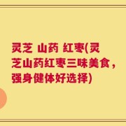 灵芝 山药 红枣(灵芝山药红枣三味美食，强身健体好选择)