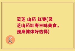 灵芝 山药 红枣(灵芝山药红枣三味美食，强身健体好选择)
