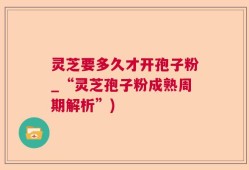 灵芝要多久才开孢子粉_“灵芝孢子粉成熟周期解析”)
