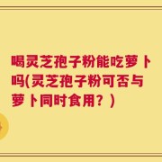 喝灵芝孢子粉能吃萝卜吗(灵芝孢子粉可否与萝卜同时食用？)